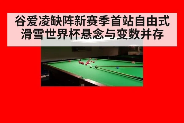 谷爱凌缺阵新赛季首站自由式滑雪世界杯悬念与变数并存